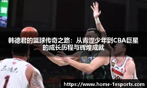 韩德君的篮球传奇之路：从青涩少年到CBA巨星的成长历程与辉煌成就